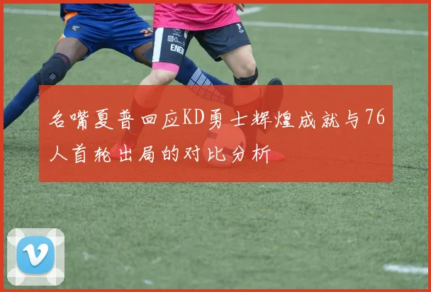 名嘴夏普回应KD勇士辉煌成就与76人首轮出局的对比分析