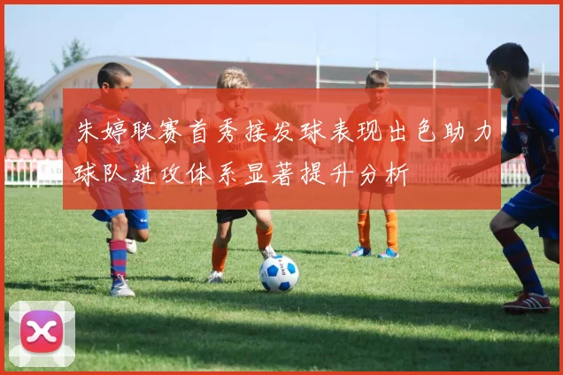 朱婷联赛首秀接发球表现出色助力球队进攻体系显著提升分析