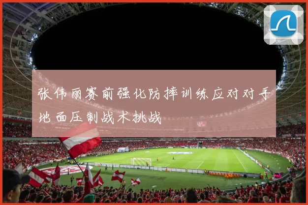 张伟丽赛前强化防摔训练应对对手地面压制战术挑战