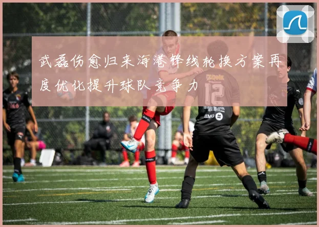 武磊伤愈归来海港锋线轮换方案再度优化提升球队竞争力