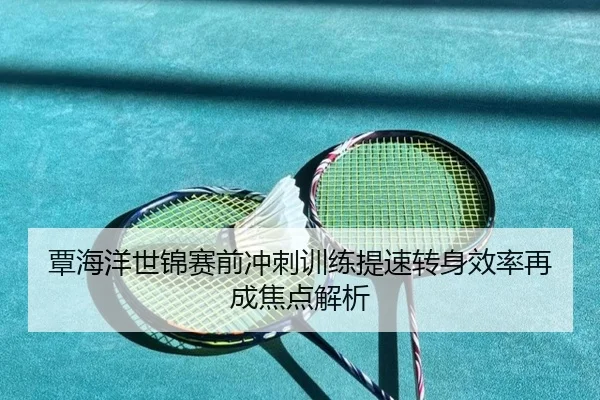 覃海洋世锦赛前冲刺训练提速转身效率再成焦点解析
