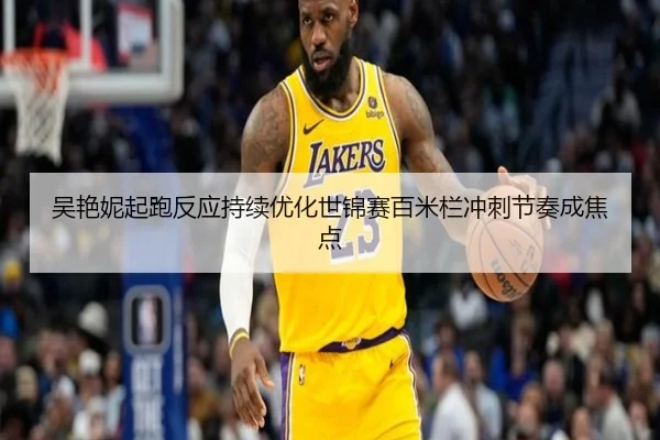 吴艳妮起跑反应持续优化世锦赛百米栏冲刺节奏成焦点
