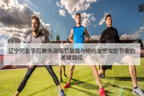 辽宁男篮季后赛失误细节复盘与杨鸣重塑攻防节奏的关键路径