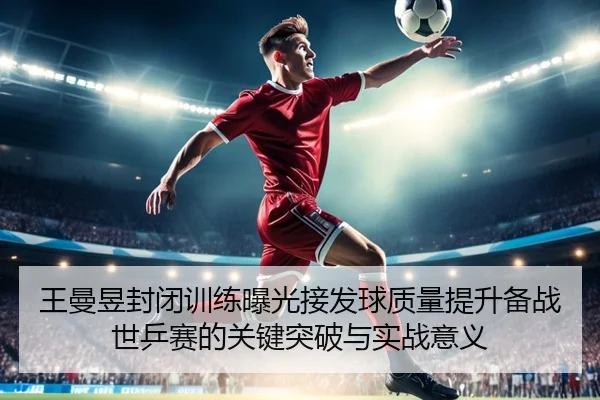 王曼昱封闭训练曝光接发球质量提升备战世乒赛的关键突破与实战意义